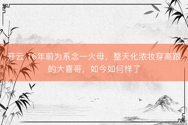 开云 16年前为系念一火母，整天化浓妆穿高跟的大喜哥，如今如何样了